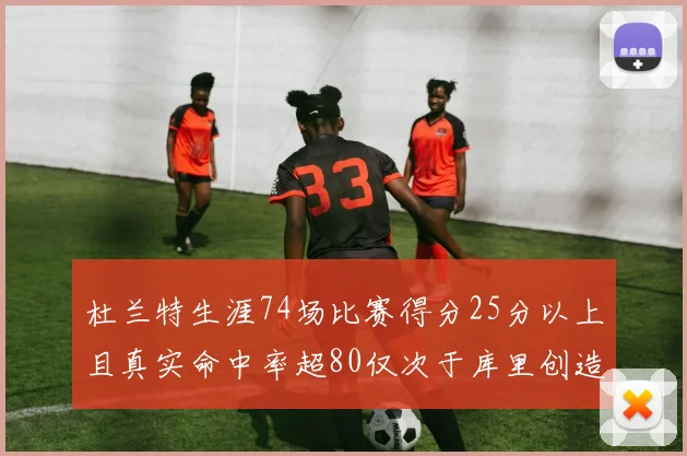 杜兰特生涯74场比赛得分25分以上且真实命中率超80仅次于库里创造历史佳绩
