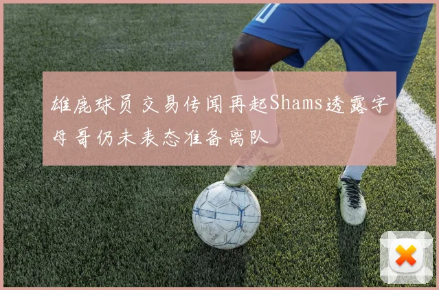 雄鹿球员交易传闻再起Shams透露字母哥仍未表态准备离队