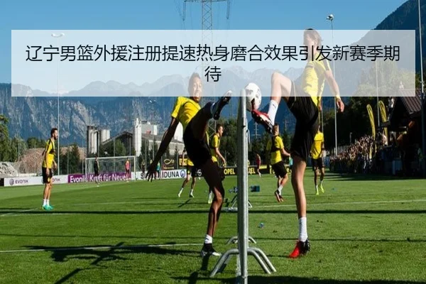 辽宁男篮外援注册提速热身磨合效果引发新赛季期待